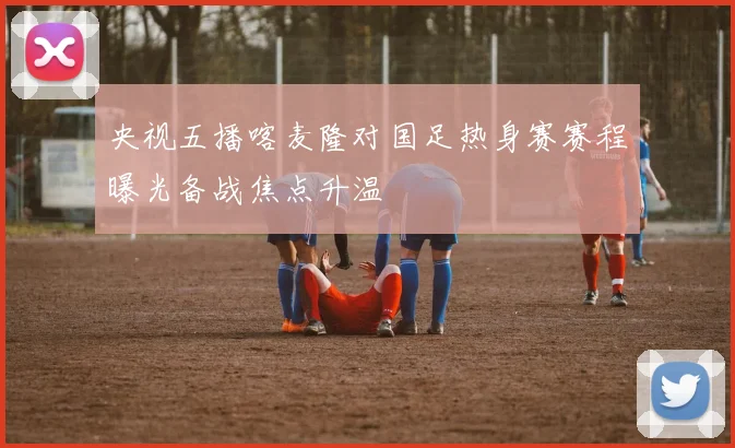 央视五播喀麦隆对国足热身赛赛程曝光备战焦点升温