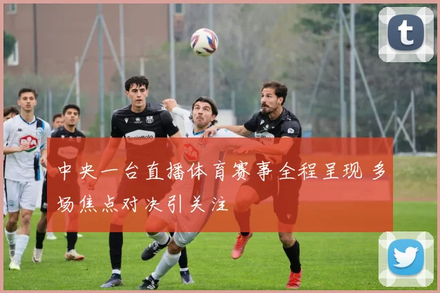 中央一台直播体育赛事全程呈现 多场焦点对决引关注