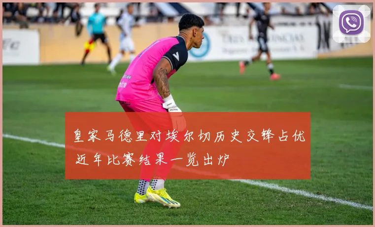 皇家马德里对埃尔切历史交锋占优 近年比赛结果一览出炉