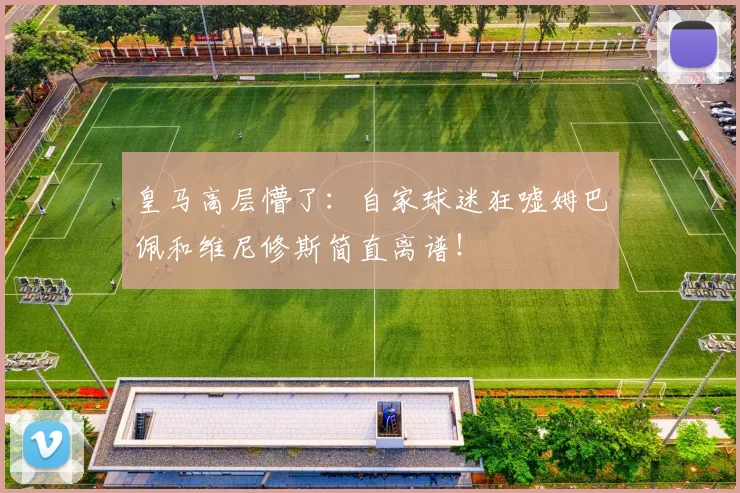 皇马高层懵了：自家球迷狂嘘姆巴佩和维尼修斯简直离谱！