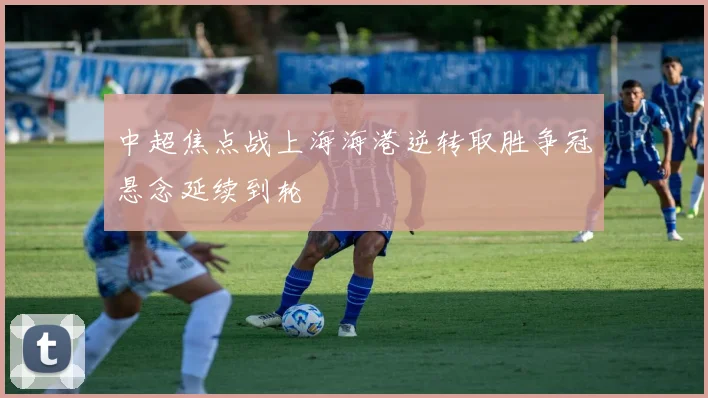 中超焦点战上海海港逆转取胜争冠悬念延续到轮