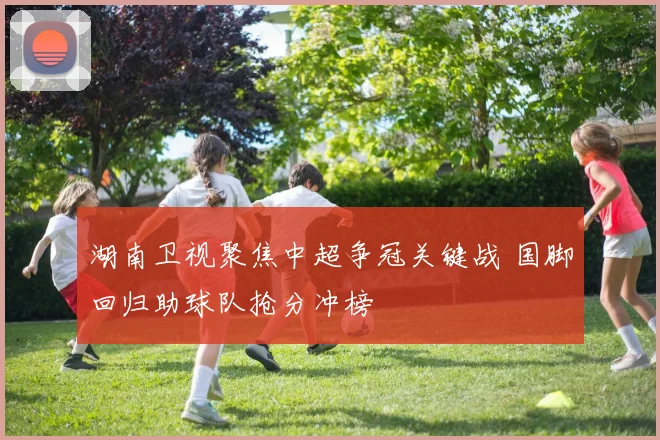 湖南卫视聚焦中超争冠关键战 国脚回归助球队抢分冲榜