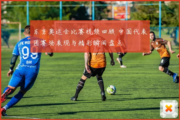 东京奥运会比赛视频回顾 中国代表团赛场表现与精彩瞬间盘点