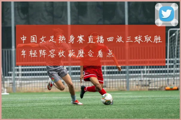 中国女足热身赛直播回放三球取胜年轻阵容收获磨合看点