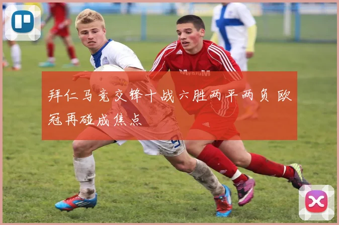 拜仁马竞交锋十战六胜两平两负 欧冠再碰成焦点