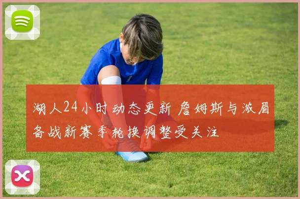 湖人24小时动态更新 詹姆斯与浓眉备战新赛季轮换调整受关注