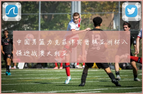 中国男篮力克菲律宾晋级亚洲杯八强迎战澳大利亚
