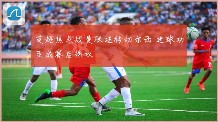 英超焦点战曼联逆转切尔西 进球功臣成赛后热议