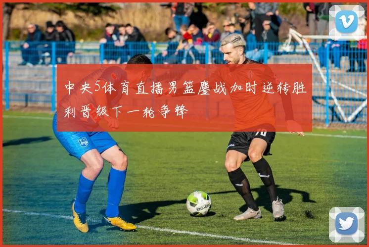 中央5体育直播男篮鏖战加时逆转胜利晋级下一轮争锋