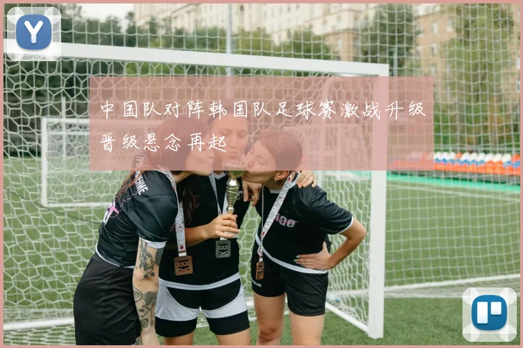 中国队对阵韩国队足球赛激战升级晋级悬念再起