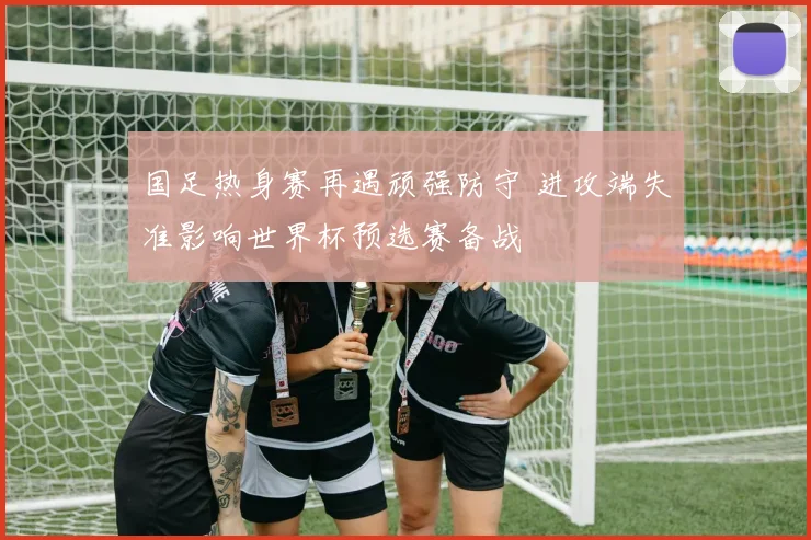 国足热身赛再遇顽强防守 进攻端失准影响世界杯预选赛备战