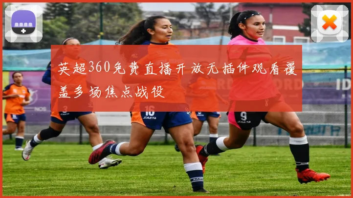 英超360免费直播开放无插件观看覆盖多场焦点战役