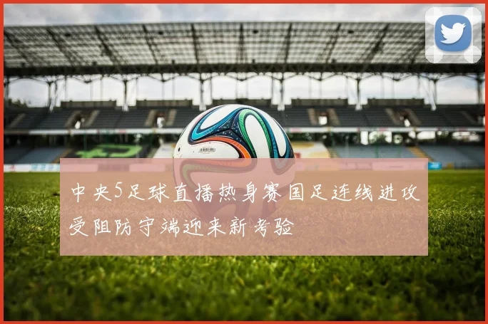 中央5足球直播热身赛国足连线进攻受阻防守端迎来新考验