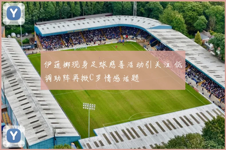 伊莲娜现身足球慈善活动引关注 低调助阵再掀C罗情感话题