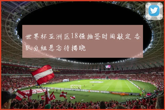 世界杯亚洲区18强抽签时间敲定 各队分组悬念待揭晓