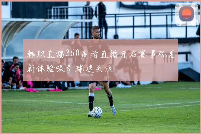 韩职直播360高清直播开启赛事观看新体验吸引球迷关注