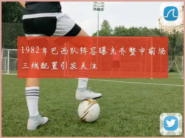 1982年巴西队阵容曝光齐整中前场三线配置引发关注