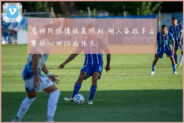 詹姆斯伤情恢复顺利 湖人备战季后赛核心回归成焦点