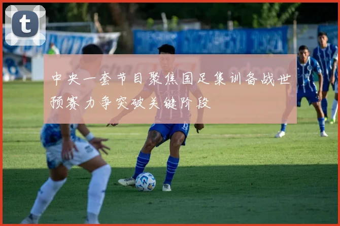 中央一套节目聚焦国足集训备战世预赛力争突破关键阶段