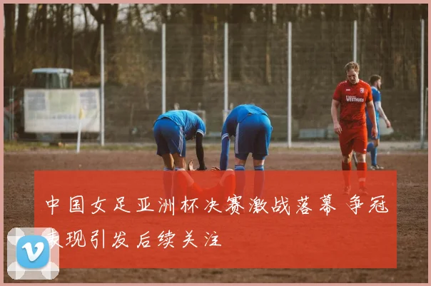 中国女足亚洲杯决赛激战落幕 争冠表现引发后续关注