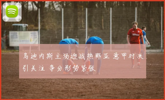 乌迪内斯主场迎战热那亚 意甲对决引关注 争分形势紧张