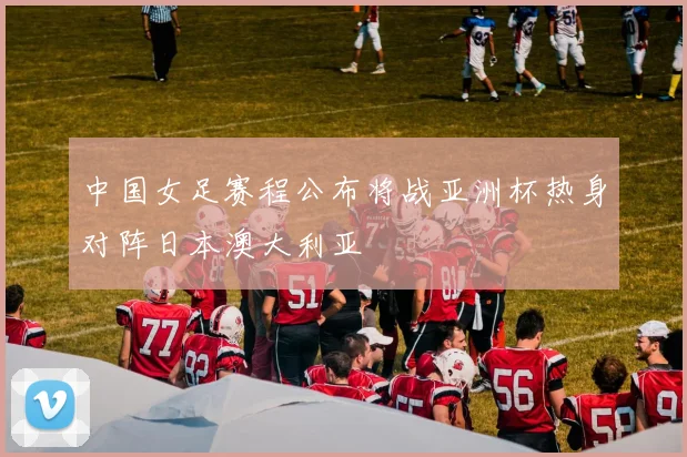 中国女足赛程公布将战亚洲杯热身对阵日本澳大利亚