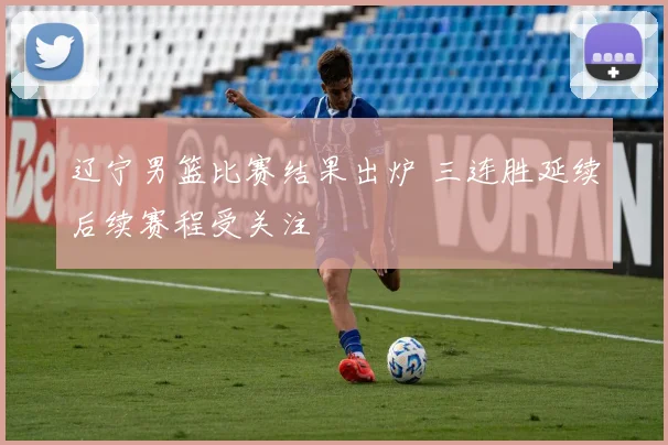 辽宁男篮比赛结果出炉 三连胜延续后续赛程受关注