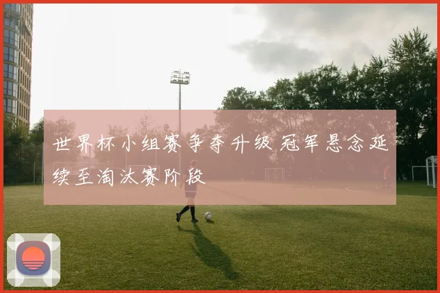 世界杯小组赛争夺升级 冠军悬念延续至淘汰赛阶段