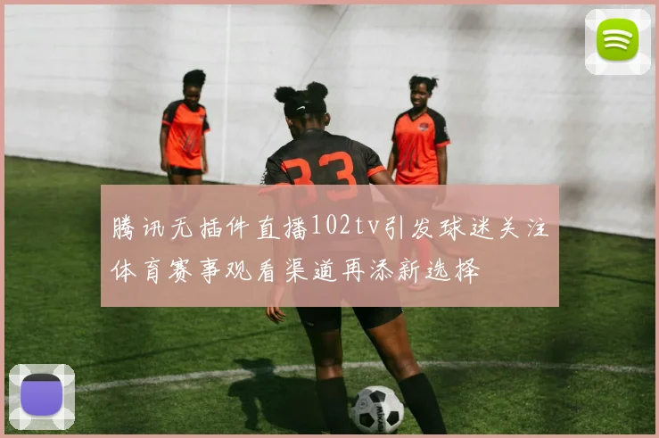 腾讯无插件直播102tv引发球迷关注体育赛事观看渠道再添新选择