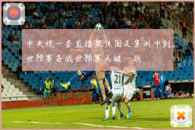 中央视一套直播聚焦国足集训冲刺世预赛备战世预赛关键一战