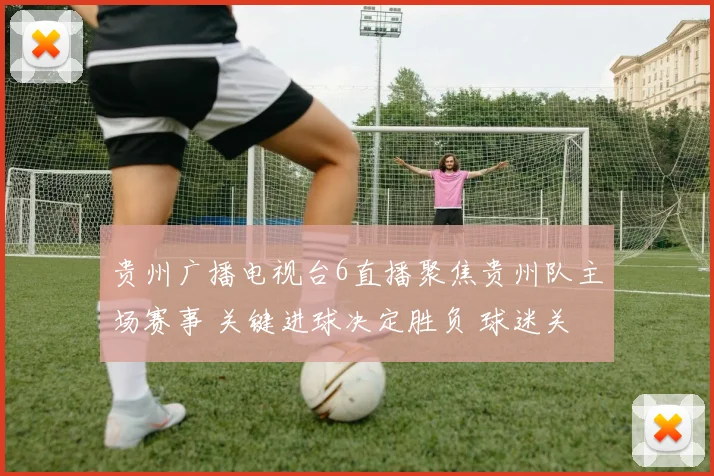 贵州广播电视台6直播聚焦贵州队主场赛事 关键进球决定胜负 球迷关注后续赛程