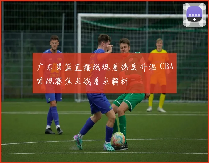 广东男篮直播线观看热度升温 CBA常规赛焦点战看点解析