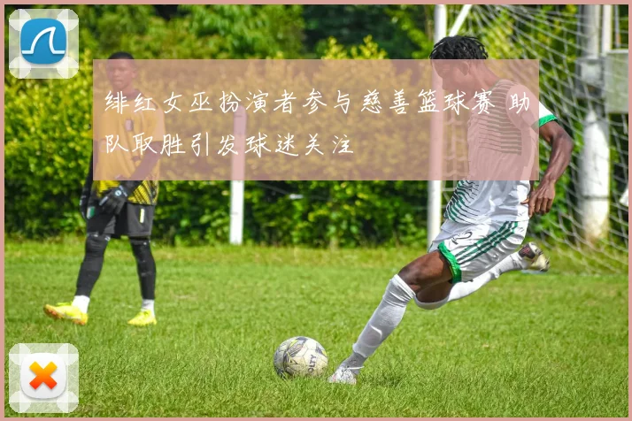 绯红女巫扮演者参与慈善篮球赛 助队取胜引发球迷关注