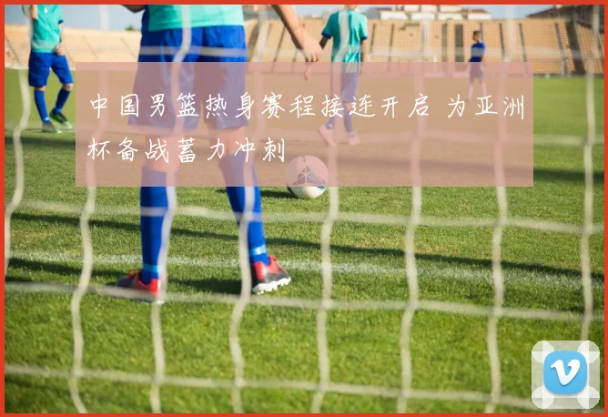 中国男篮热身赛程接连开启 为亚洲杯备战蓄力冲刺