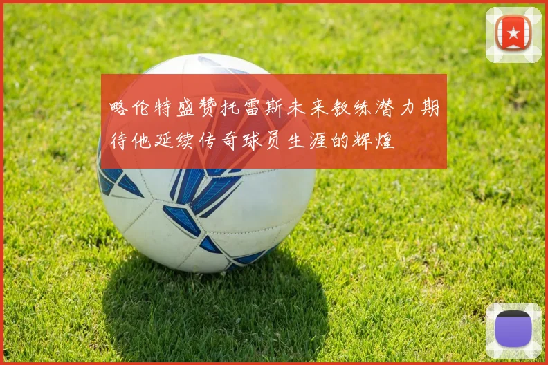 略伦特盛赞托雷斯未来教练潜力期待他延续传奇球员生涯的辉煌