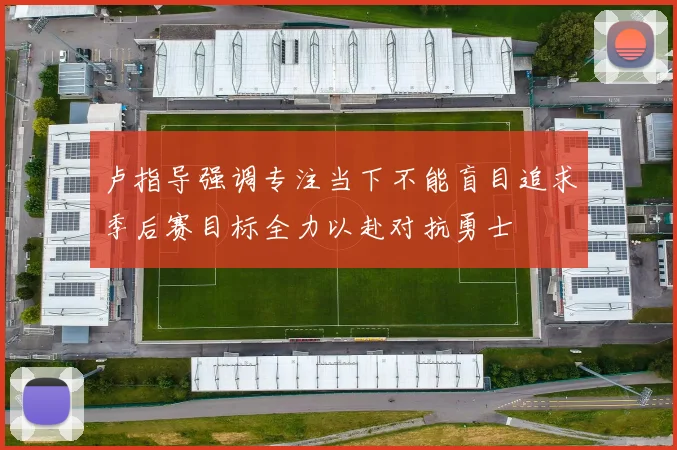 卢指导强调专注当下不能盲目追求季后赛目标全力以赴对抗勇士