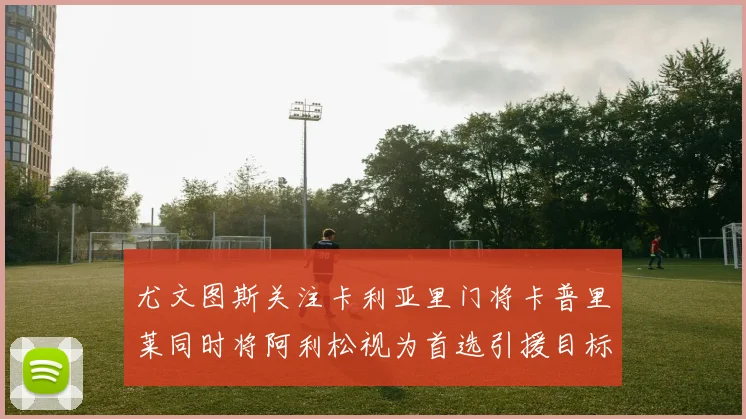 尤文图斯关注卡利亚里门将卡普里莱同时将阿利松视为首选引援目标