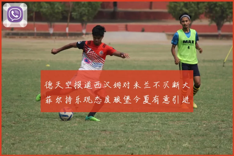 德天空报道西汉姆对米兰不买断大菲尔持乐观态度狼堡今夏有意引进他