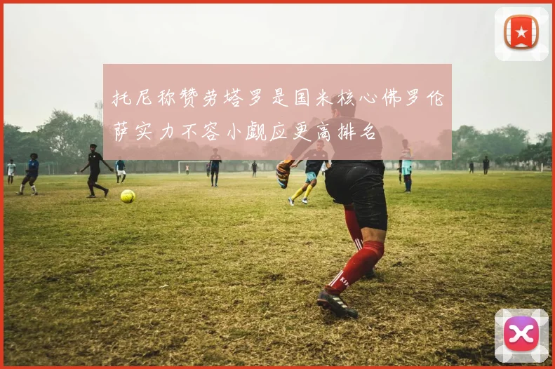 托尼称赞劳塔罗是国米核心佛罗伦萨实力不容小觑应更高排名