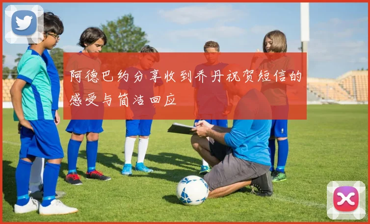 阿德巴约分享收到乔丹祝贺短信的感受与简洁回应