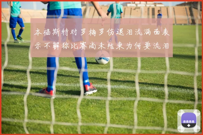 本福斯特对罗梅罗伤退泪流满面表示不解称比赛尚未结束为何要流泪