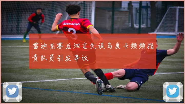 雷迪克赛后坦言失误乌度卡频频指责队员引发争议