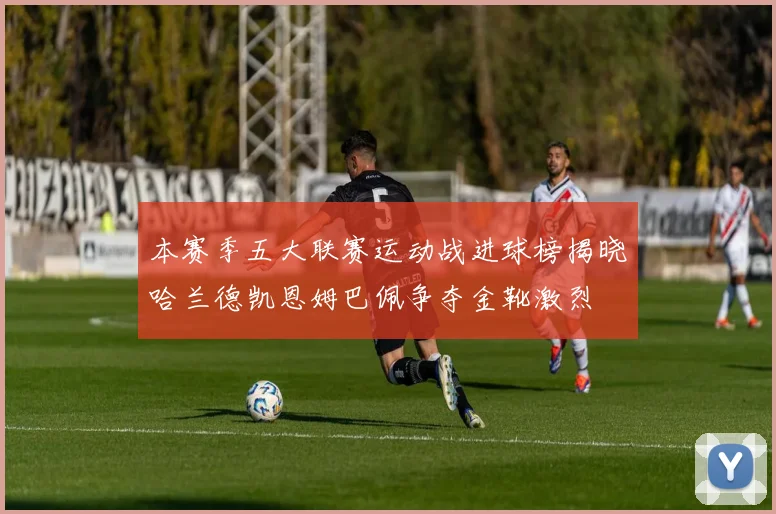 本赛季五大联赛运动战进球榜揭晓哈兰德凯恩姆巴佩争夺金靴激烈
