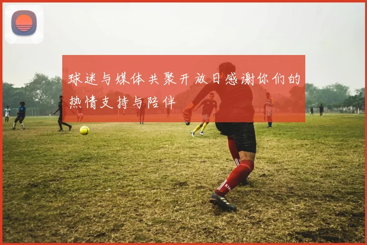 球迷与媒体共聚开放日感谢你们的热情支持与陪伴