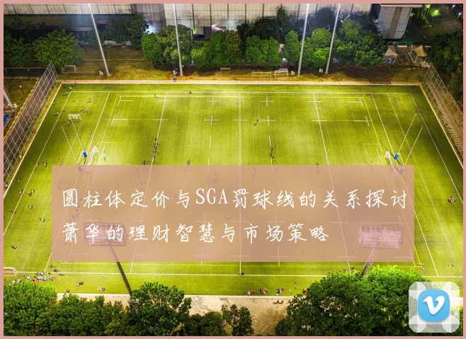圆柱体定价与SGA罚球线的关系探讨萧华的理财智慧与市场策略