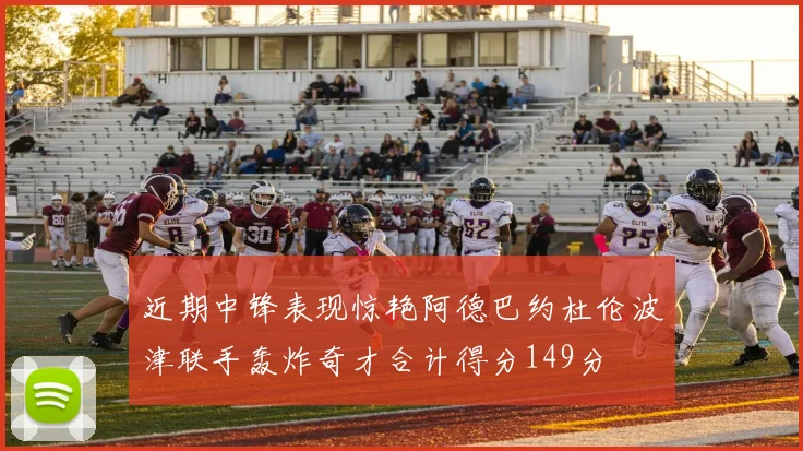 近期中锋表现惊艳阿德巴约杜伦波津联手轰炸奇才合计得分149分