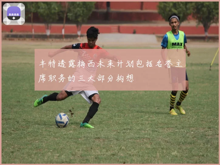 丰特透露梅西未来计划包括名誉主席职务的三大部分构想