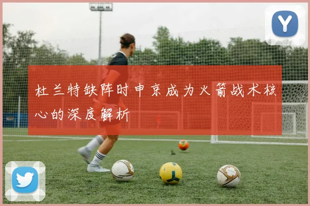 杜兰特缺阵时申京成为火箭战术核心的深度解析