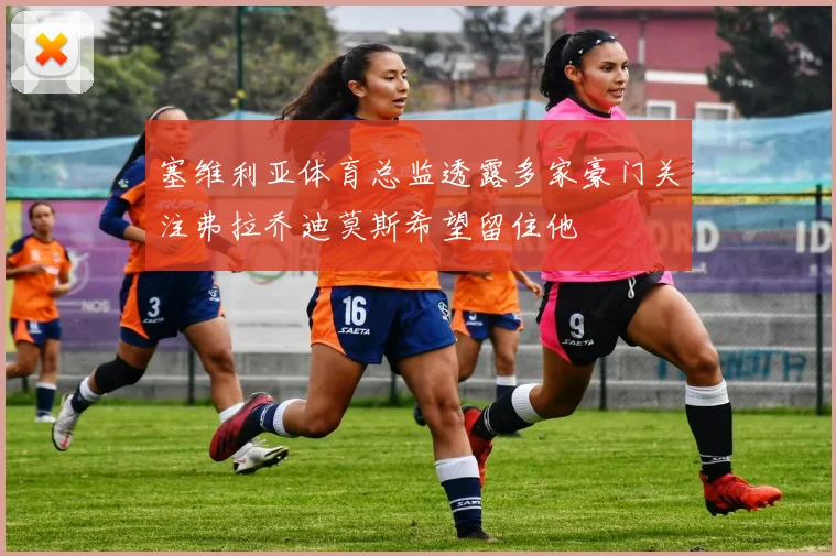 塞维利亚体育总监透露多家豪门关注弗拉乔迪莫斯希望留住他