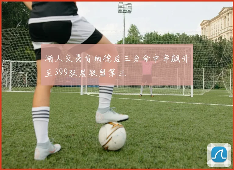 湖人交易肯纳德后三分命中率飙升至399跃居联盟第三